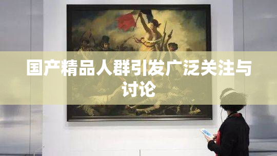 国产精品人群引发广泛关注与讨论