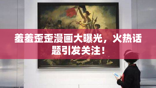 羞羞歪歪漫画大曝光，火热话题引发关注！