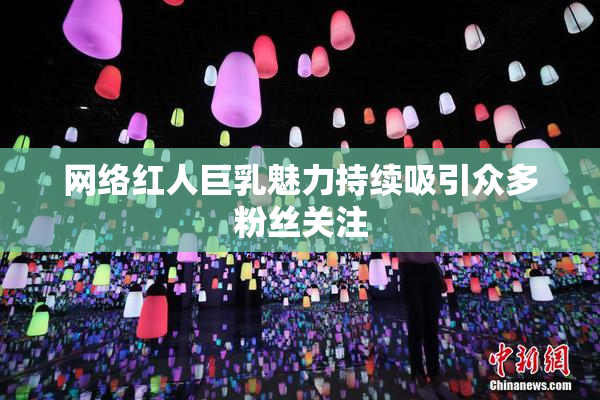 网络红人巨乳魅力持续吸引众多粉丝关注