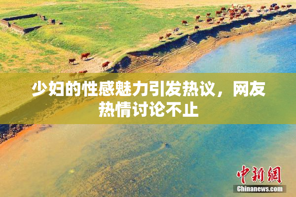 少妇的性感魅力引发热议，网友热情讨论不止