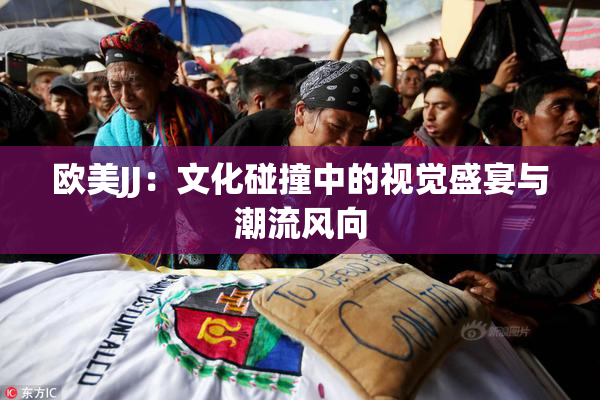 欧美JJ：文化碰撞中的视觉盛宴与潮流风向