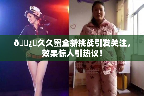 🌿‌久久蜜全新挑战引发关注，效果惊人引热议！