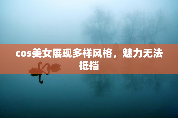 cos美女展现多样风格，魅力无法抵挡