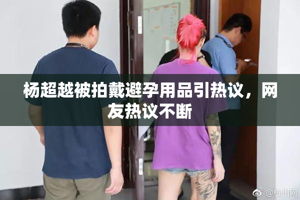 杨超越被拍戴避孕用品引热议，网友热议不断