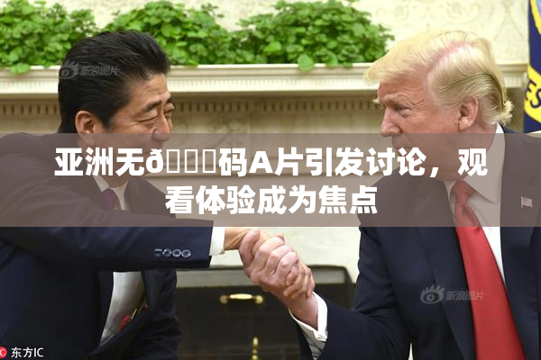 亚洲无🈚码A片引发讨论，观看体验成为焦点