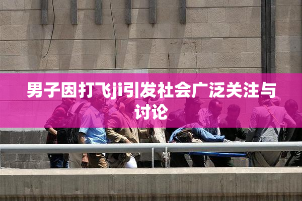 男子因打飞ji引发社会广泛关注与讨论