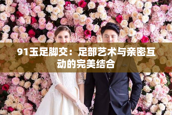 91玉足脚交：足部艺术与亲密互动的完美结合