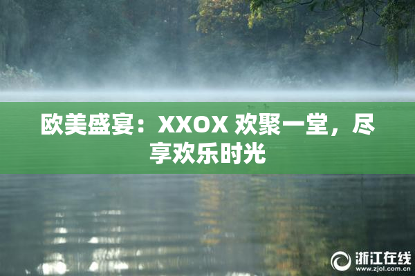 欧美盛宴：XXOX 欢聚一堂，尽享欢乐时光