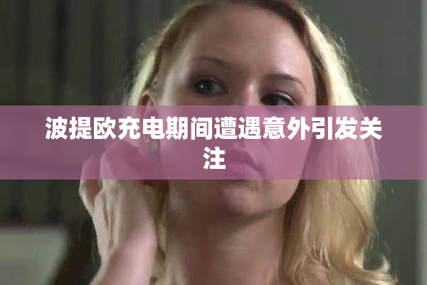 波提欧充电期间遭遇意外引发关注