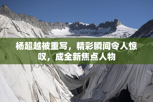杨超越被重写，精彩瞬间令人惊叹，成全新焦点人物