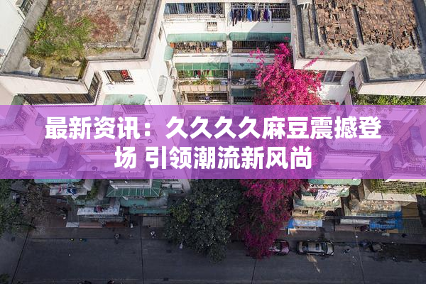 最新资讯：久久久久麻豆震撼登场 引领潮流新风尚