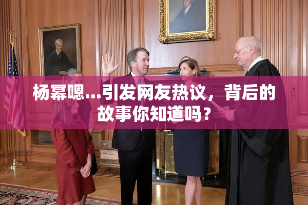 杨幂嗯...引发网友热议，背后的故事你知道吗？