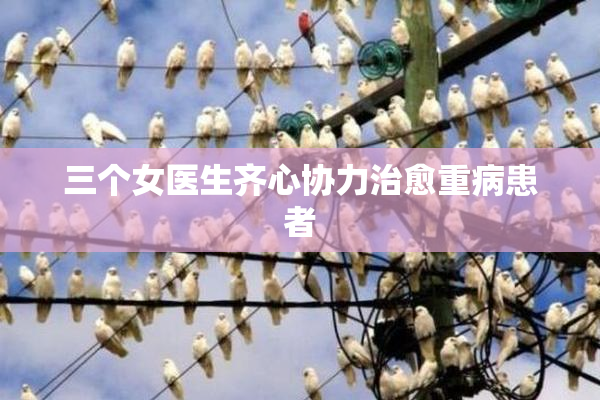 三个女医生齐心协力治愈重病患者