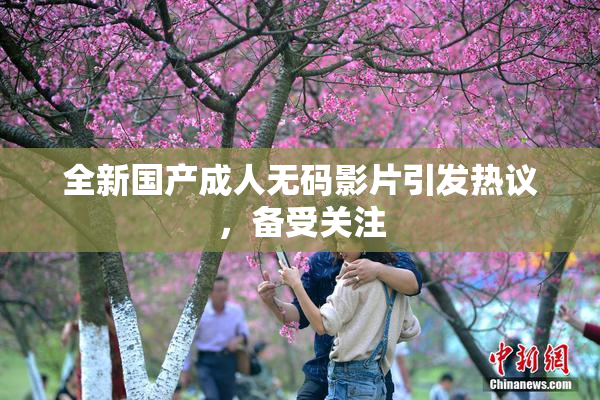 全新国产成人无码影片引发热议，备受关注