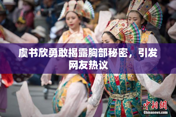 虞书欣勇敢揭露胸部秘密，引发网友热议