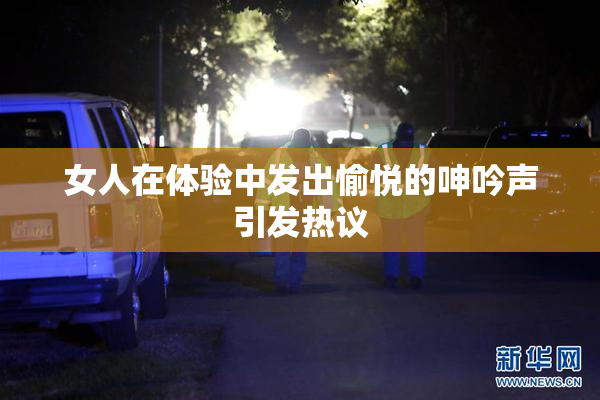 女人在体验中发出愉悦的呻吟声引发热议