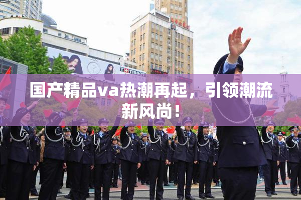 国产精品va热潮再起，引领潮流新风尚！