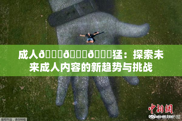 成人🍆🍑🔞猛：探索未来成人内容的新趋势与挑战