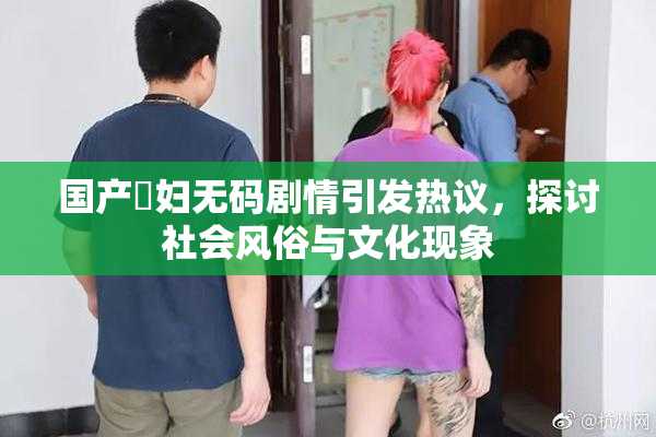 国产婬妇无码剧情引发热议，探讨社会风俗与文化现象