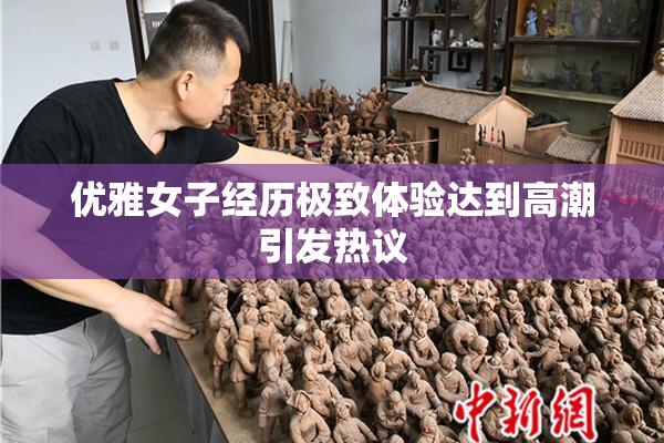 优雅女子经历极致体验达到高潮引发热议