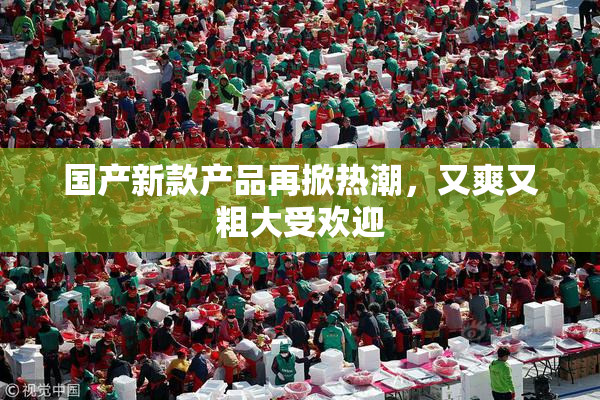 国产新款产品再掀热潮，又爽又粗大受欢迎