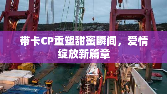带卡CP重塑甜蜜瞬间，爱情绽放新篇章