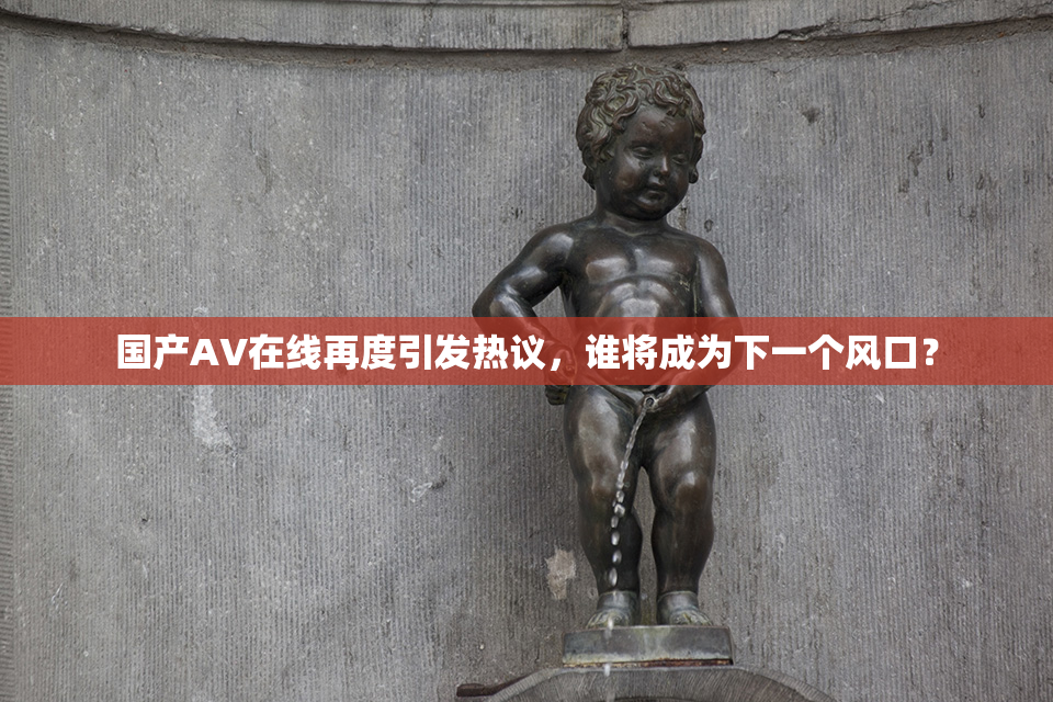 国产AV在线再度引发热议，谁将成为下一个风口？