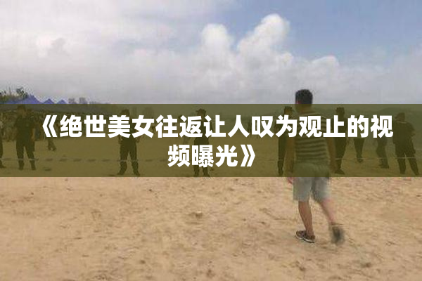 《绝世美女往返让人叹为观止的视频曝光》