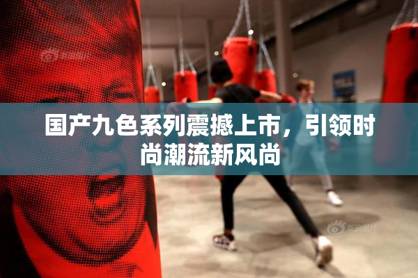 国产九色系列震撼上市，引领时尚潮流新风尚