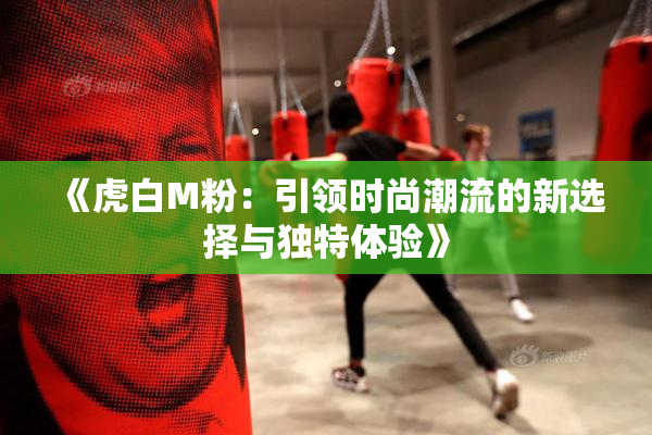 《虎白M粉：引领时尚潮流的新选择与独特体验》