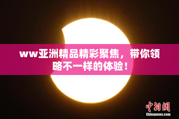 ww亚洲精品精彩聚焦，带你领略不一样的体验！