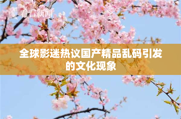 全球影迷热议国产精品乱码引发的文化现象