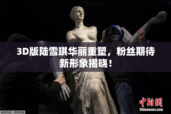 3D版陆雪琪华丽重塑，粉丝期待新形象揭晓！
