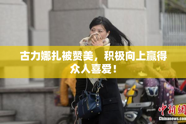 古力娜扎被赞美，积极向上赢得众人喜爱！