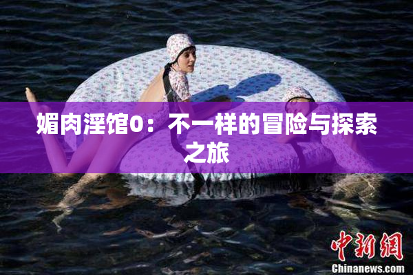 媚肉淫馆0：不一样的冒险与探索之旅