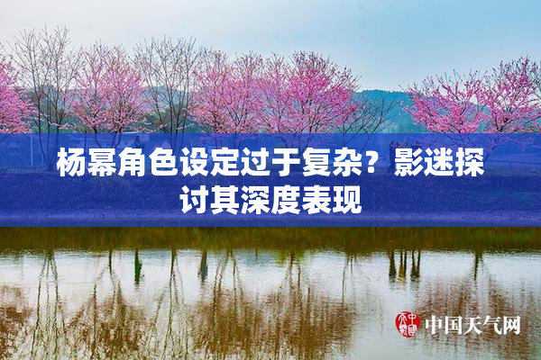 杨幂角色设定过于复杂？影迷探讨其深度表现