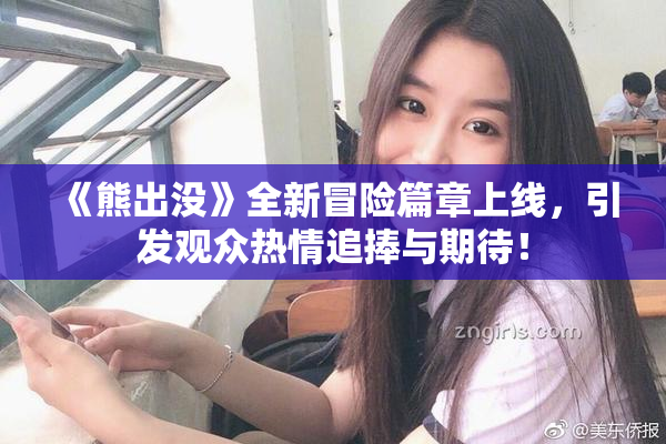 《熊出没》全新冒险篇章上线，引发观众热情追捧与期待！
