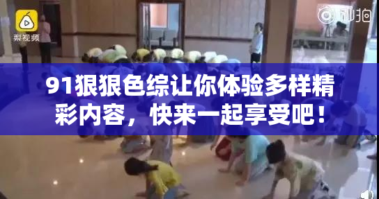 91狠狠色综让你体验多样精彩内容，快来一起享受吧！