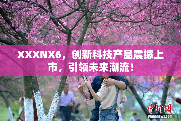 XXXNX6，创新科技产品震撼上市，引领未来潮流！