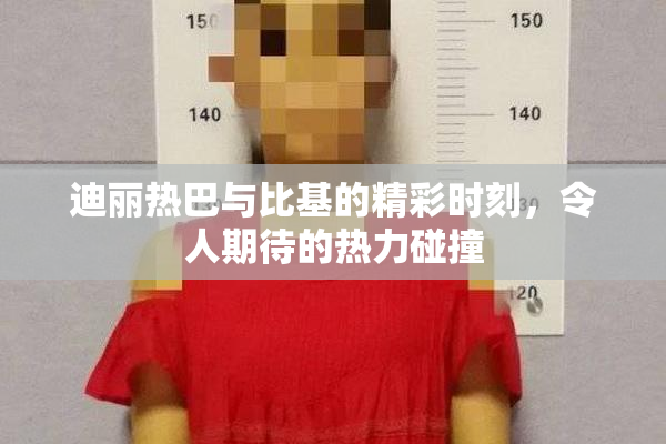 迪丽热巴与比基的精彩时刻，令人期待的热力碰撞