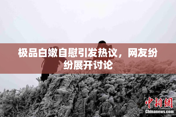 极品白嫩自慰引发热议，网友纷纷展开讨论