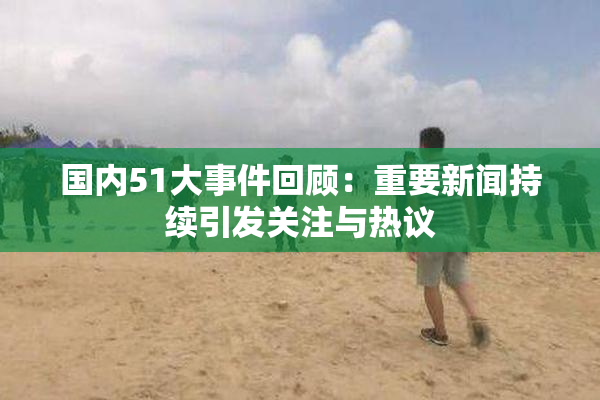 国内51大事件回顾：重要新闻持续引发关注与热议