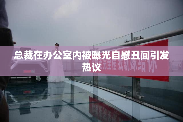 总裁在办公室内被曝光自慰丑闻引发热议