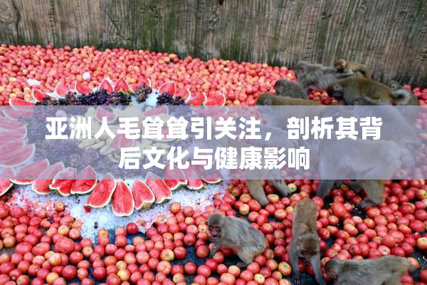 亚洲人毛耸耸引关注，剖析其背后文化与健康影响