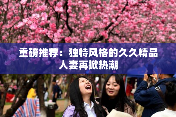 重磅推荐：独特风格的久久精品人妻再掀热潮