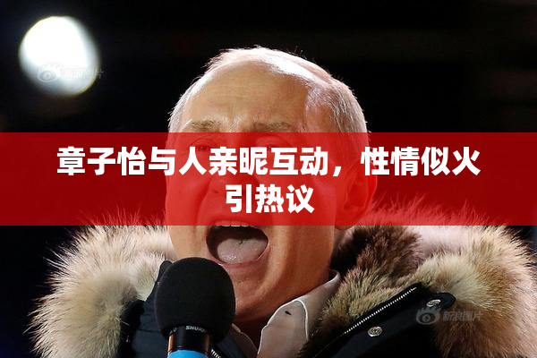 章子怡与人亲昵互动，性情似火引热议