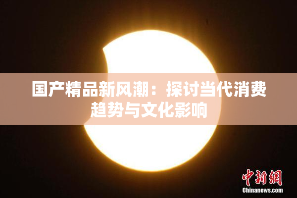 国产精品新风潮：探讨当代消费趋势与文化影响