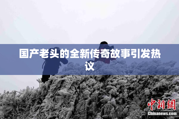 国产老头的全新传奇故事引发热议