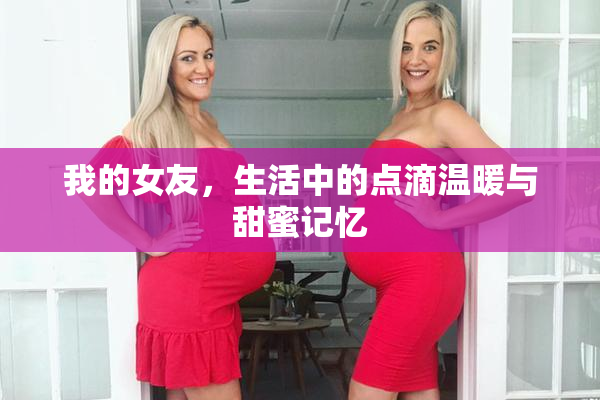 我的女友，生活中的点滴温暖与甜蜜记忆