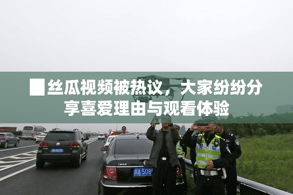 ▉丝瓜视频被热议，大家纷纷分享喜爱理由与观看体验